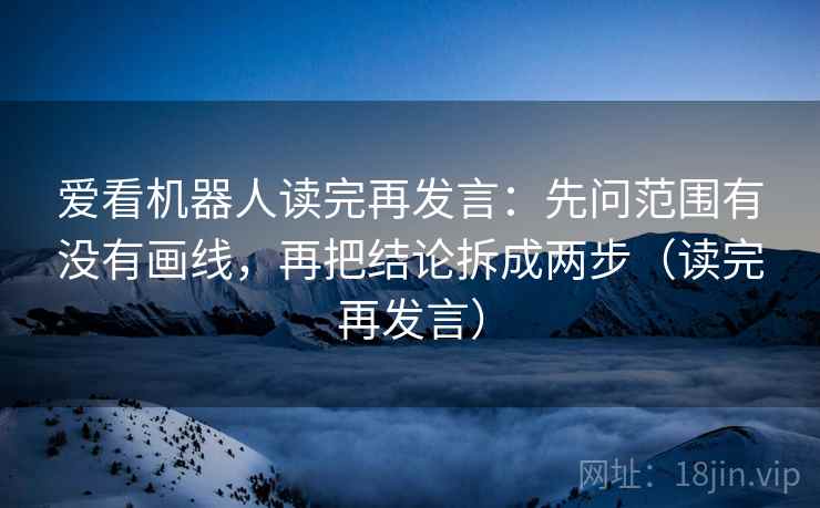 爱看机器人读完再发言:先问范围有没有画线,再把结论拆成两步(读完再发言) 爱看机器人读完再发言:先问范围有没有画线,再把结论拆成两步(读完再发言)