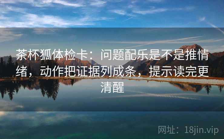 茶杯狐体检卡：问题配乐是不是推情绪，动作把证据列成条，提示读完更清醒