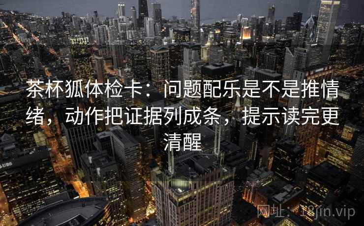 茶杯狐体检卡：问题配乐是不是推情绪，动作把证据列成条，提示读完更清醒