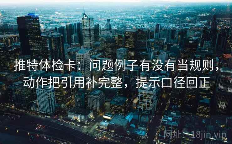 推特体检卡：问题例子有没有当规则，动作把引用补完整，提示口径回正