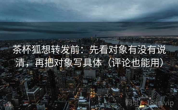 茶杯狐想转发前：先看对象有没有说清，再把对象写具体（评论也能用）