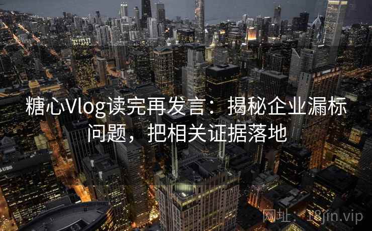 糖心Vlog读完再发言：揭秘企业漏标问题，把相关证据落地
