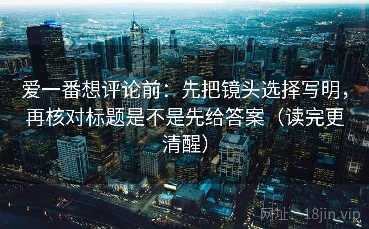爱一番想评论前：先把镜头选择写明，再核对标题是不是先给答案（读完更清醒）