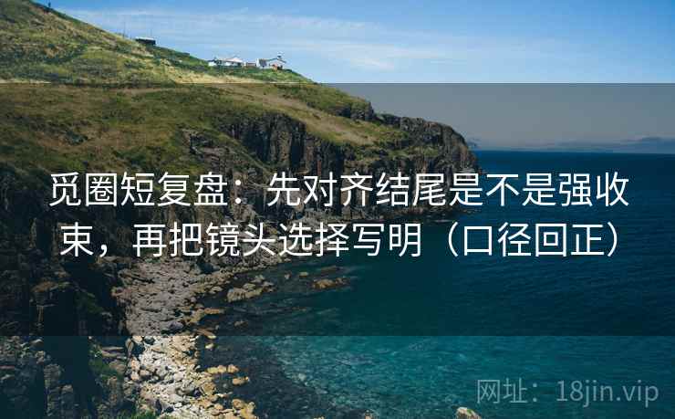 觅圈短复盘：先对齐结尾是不是强收束，再把镜头选择写明（口径回正）
