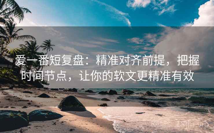 爱一番短复盘：精准对齐前提，把握时间节点，让你的软文更精准有效