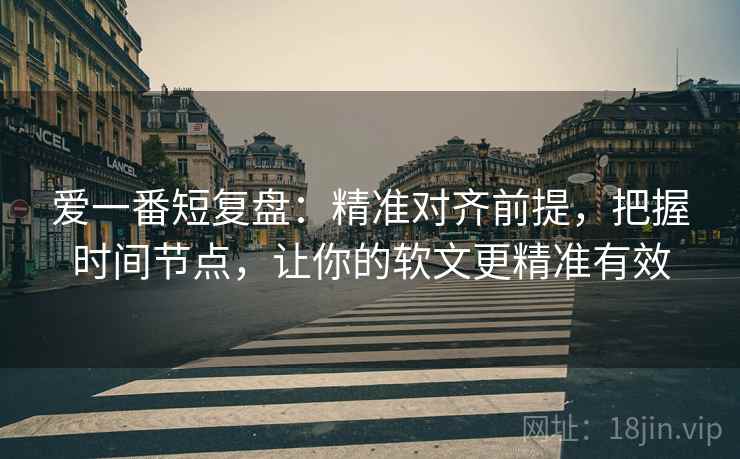 爱一番短复盘：精准对齐前提，把握时间节点，让你的软文更精准有效