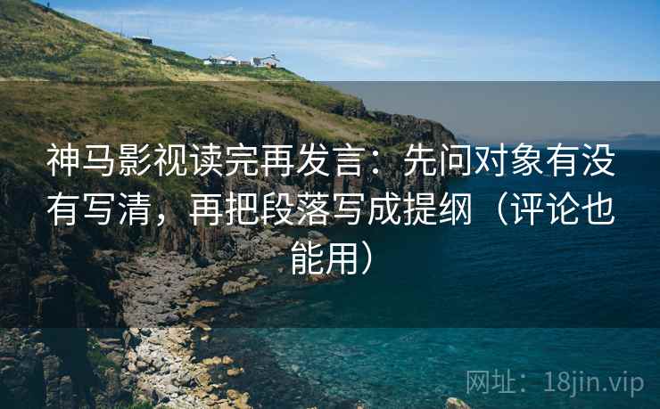神马影视读完再发言：先问对象有没有写清，再把段落写成提纲（评论也能用）