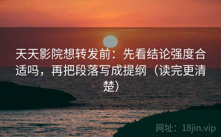 天天影院想转发前：先看结论强度合适吗，再把段落写成提纲（读完更清楚）