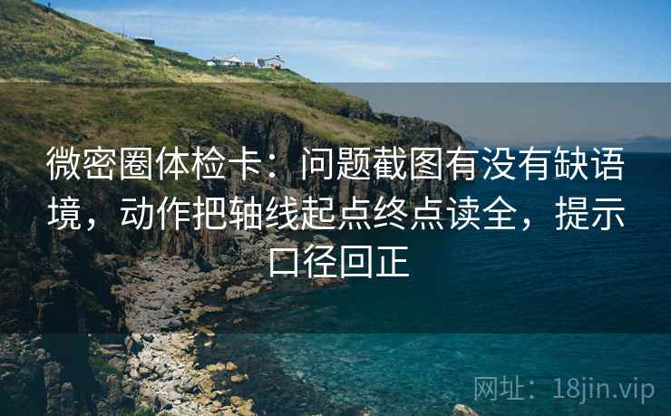 微密圈体检卡：问题截图有没有缺语境，动作把轴线起点终点读全，提示口径回正