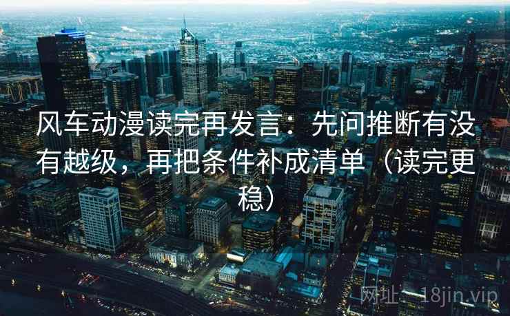 风车动漫读完再发言：先问推断有没有越级，再把条件补成清单（读完更稳）