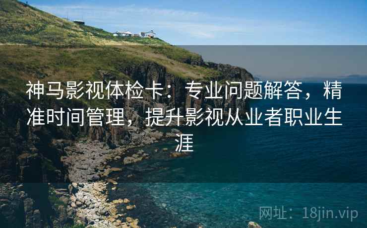 神马影视体检卡：专业问题解答，精准时间管理，提升影视从业者职业生涯
