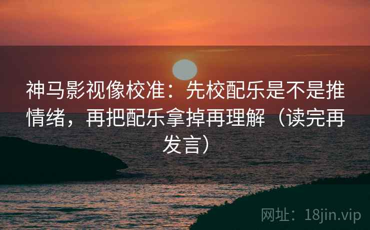 神马影视像校准:先校配乐是不是推情绪,再把配乐拿掉再理解(读完再发言) 神马影视像校准:先校配乐是不是推情绪,再把配乐拿掉再理解(读完再发言)