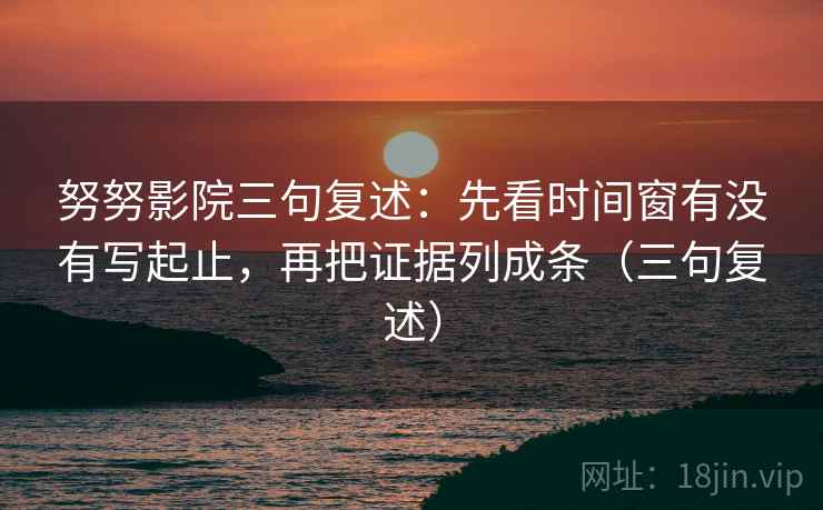 努努影院三句复述：先看时间窗有没有写起止，再把证据列成条（三句复述）