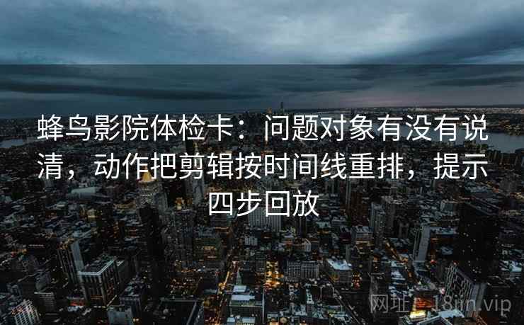 蜂鸟影院体检卡：问题对象有没有说清，动作把剪辑按时间线重排，提示四步回放
