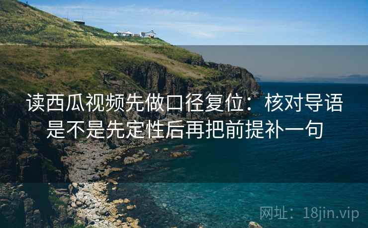 读西瓜视频先做口径复位：核对导语是不是先定性后再把前提补一句
