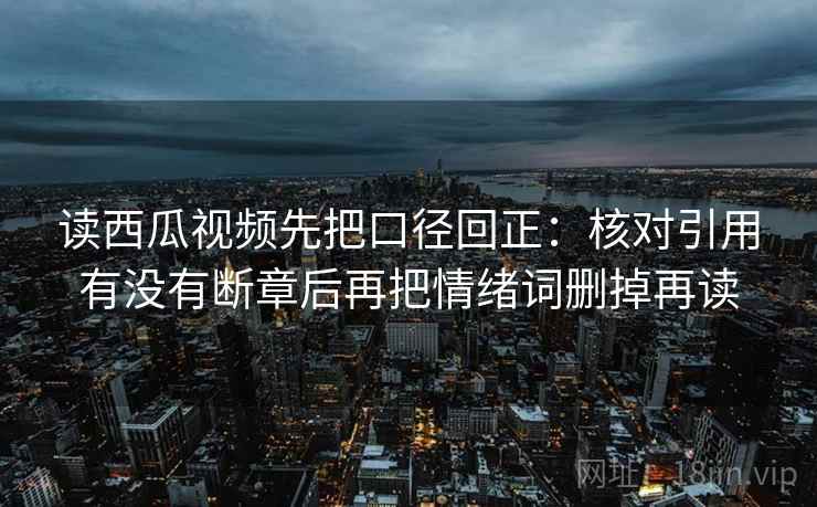 读西瓜视频先把口径回正：核对引用有没有断章后再把情绪词删掉再读