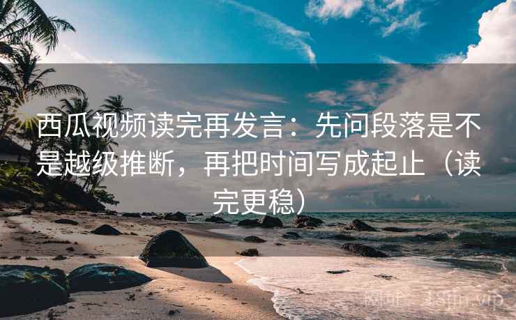 西瓜视频读完再发言：先问段落是不是越级推断，再把时间写成起止（读完更稳）