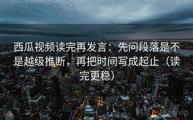西瓜视频读完再发言：先问段落是不是越级推断，再把时间写成起止（读完更稳）
