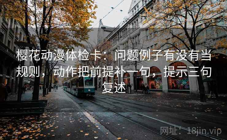 樱花动漫体检卡：问题例子有没有当规则，动作把前提补一句，提示三句复述