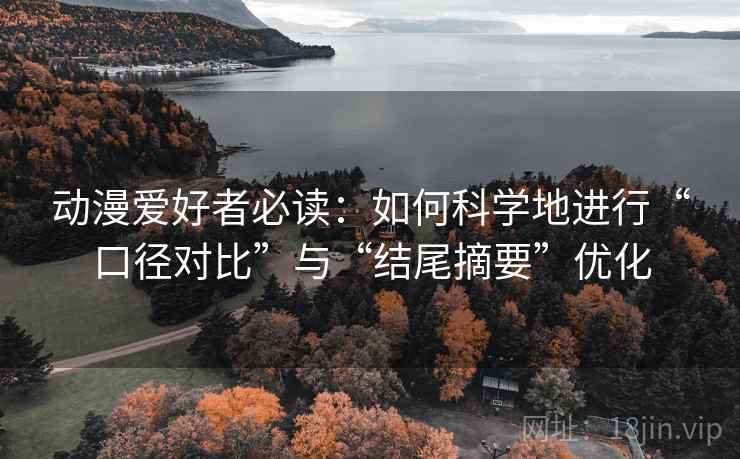动漫爱好者必读：如何科学地进行“口径对比”与“结尾摘要”优化