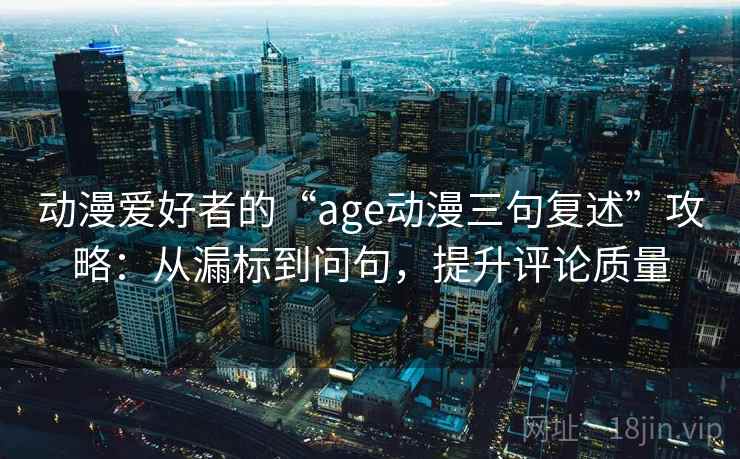 动漫爱好者的“age动漫三句复述”攻略：从漏标到问句，提升评论质量