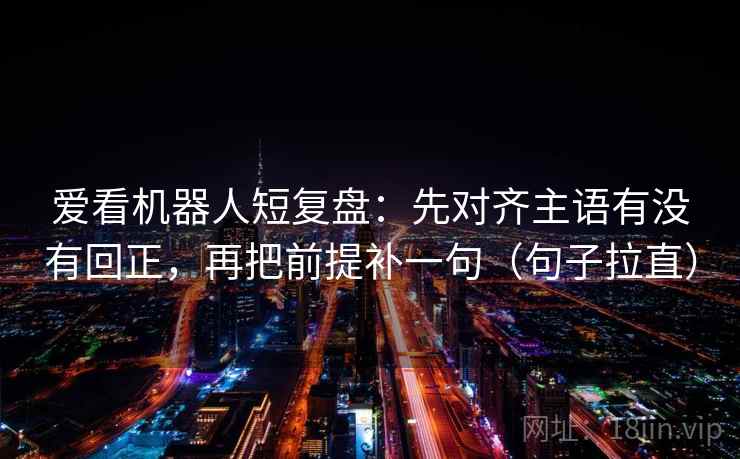 爱看机器人短复盘：先对齐主语有没有回正，再把前提补一句（句子拉直）