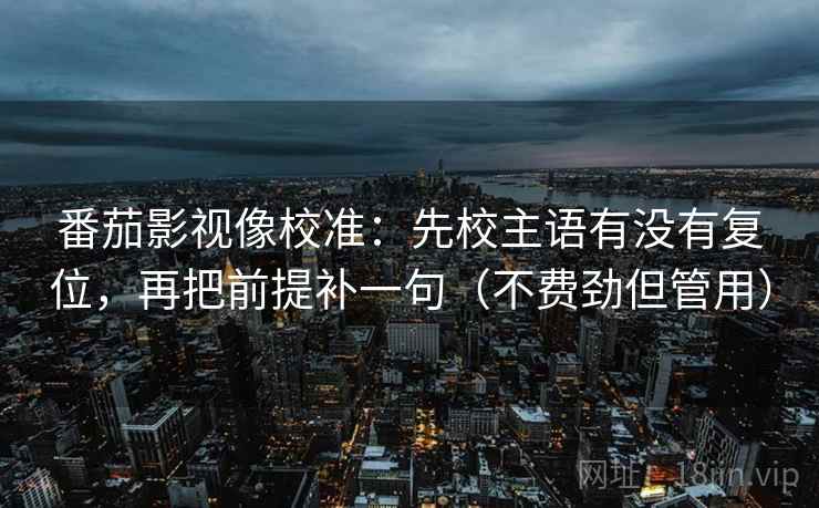 番茄影视像校准：先校主语有没有复位，再把前提补一句（不费劲但管用）