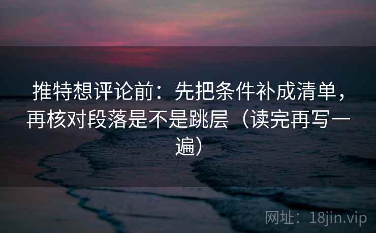推特想评论前：先把条件补成清单，再核对段落是不是跳层（读完再写一遍）