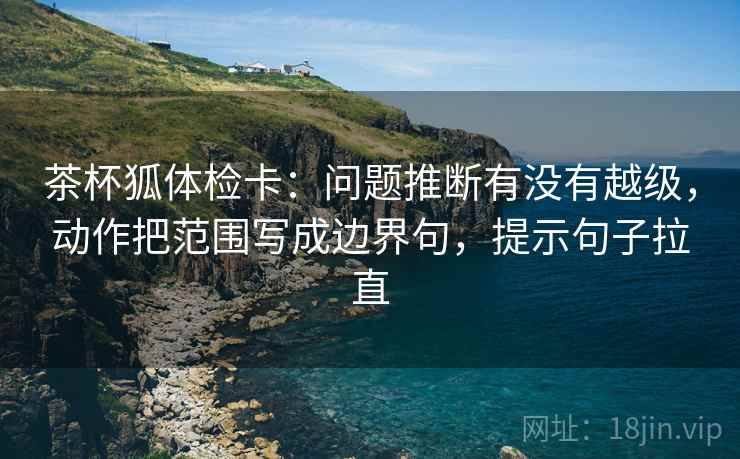 茶杯狐体检卡：问题推断有没有越级，动作把范围写成边界句，提示句子拉直