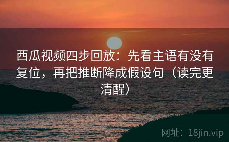 西瓜视频四步回放：先看主语有没有复位，再把推断降成假设句（读完更清醒）