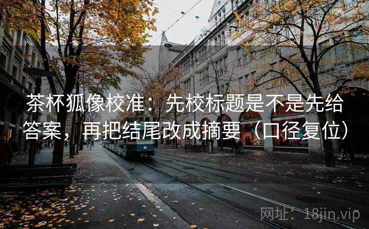 茶杯狐像校准：先校标题是不是先给答案，再把结尾改成摘要（口径复位）