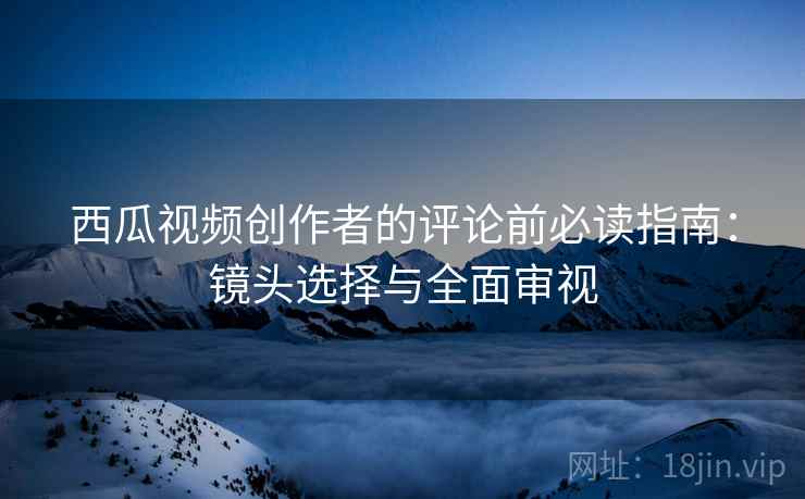 西瓜视频创作者的评论前必读指南：镜头选择与全面审视