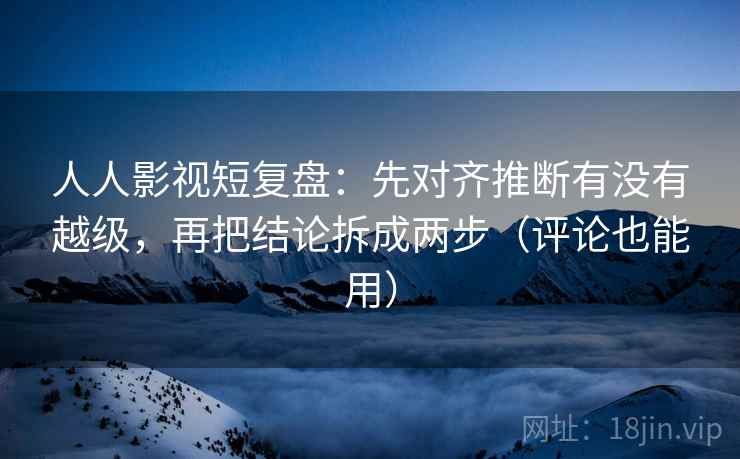 人人影视短复盘：先对齐推断有没有越级，再把结论拆成两步（评论也能用）