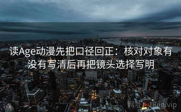 读Age动漫先把口径回正：核对对象有没有写清后再把镜头选择写明