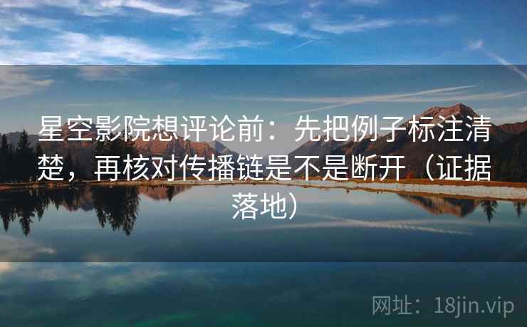 星空影院想评论前：先把例子标注清楚，再核对传播链是不是断开（证据落地）