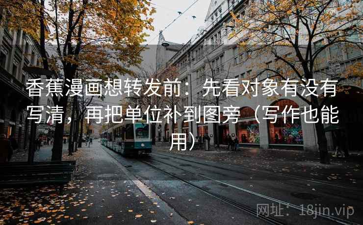 香蕉漫画想转发前：先看对象有没有写清，再把单位补到图旁（写作也能用）