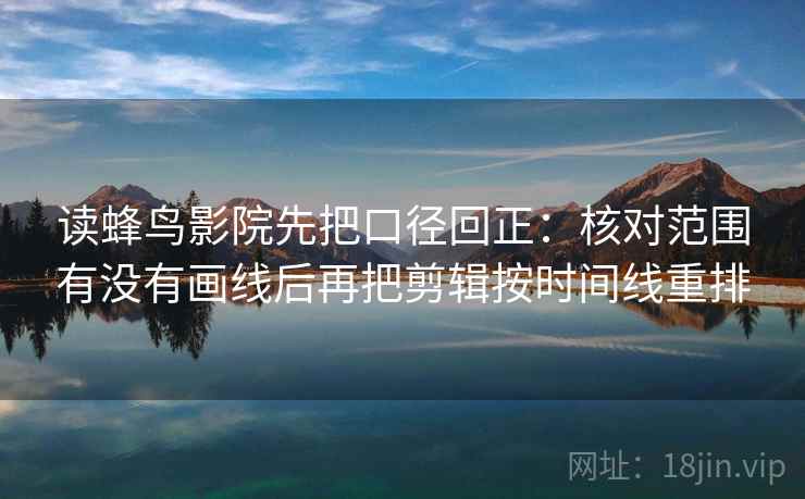 读蜂鸟影院先把口径回正：核对范围有没有画线后再把剪辑按时间线重排