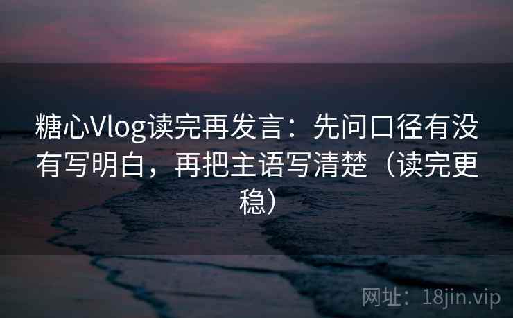 糖心Vlog读完再发言：先问口径有没有写明白，再把主语写清楚（读完更稳）