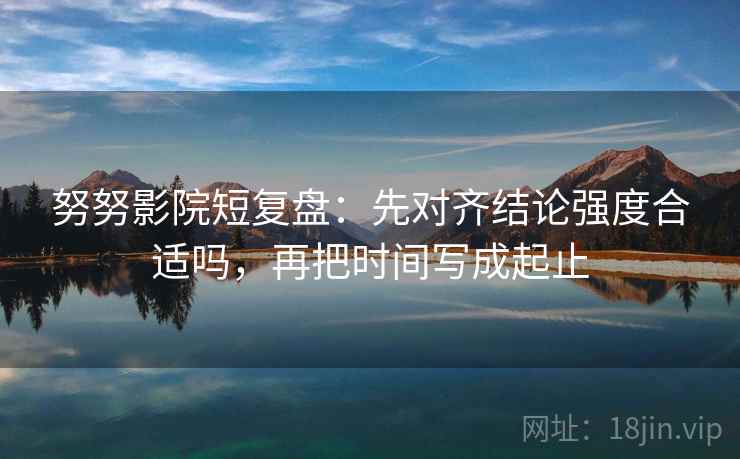 努努影院短复盘：先对齐结论强度合适吗，再把时间写成起止