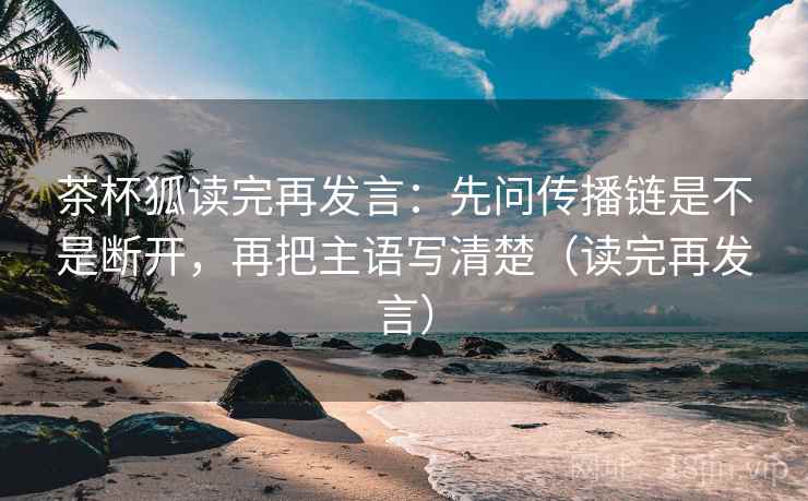 茶杯狐读完再发言：先问传播链是不是断开，再把主语写清楚（读完再发言）