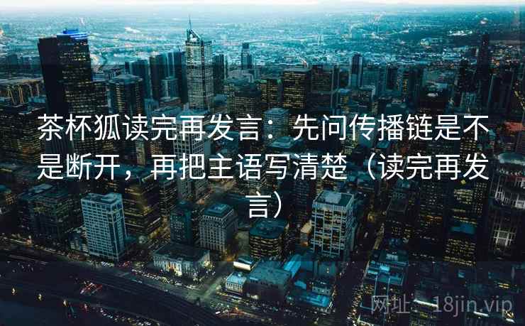 茶杯狐读完再发言：先问传播链是不是断开，再把主语写清楚（读完再发言）