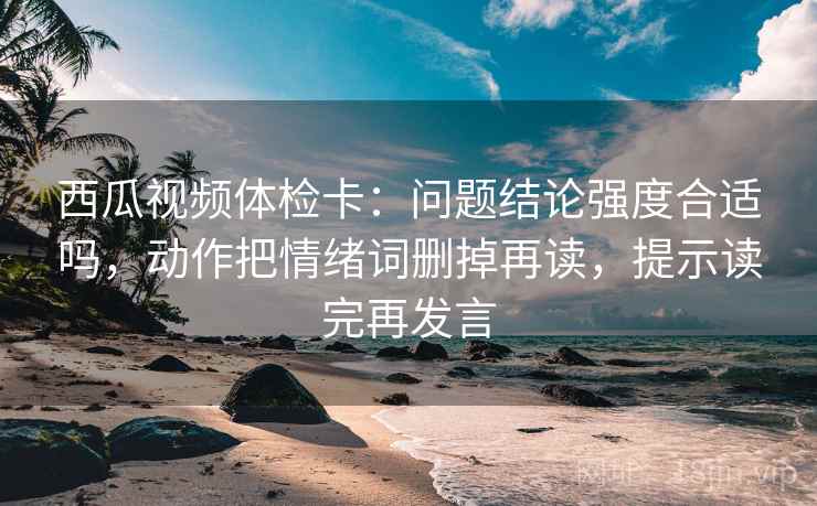 西瓜视频体检卡：问题结论强度合适吗，动作把情绪词删掉再读，提示读完再发言