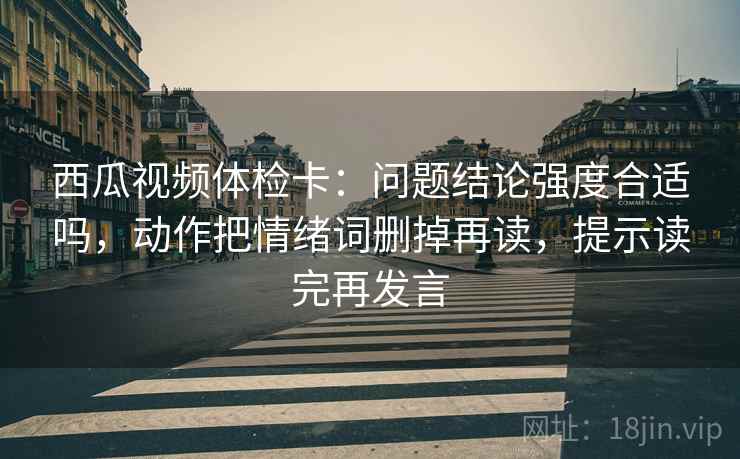 西瓜视频体检卡：问题结论强度合适吗，动作把情绪词删掉再读，提示读完再发言