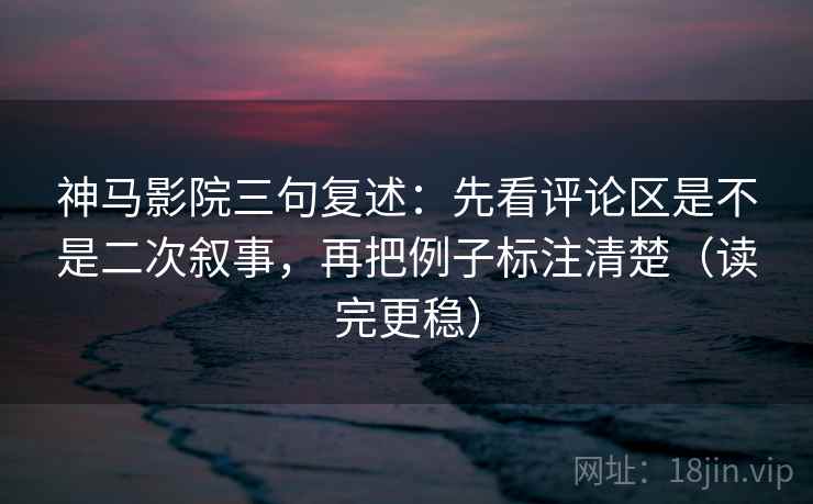神马影院三句复述：先看评论区是不是二次叙事，再把例子标注清楚（读完更稳）